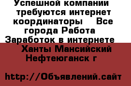 Успешной компании, требуются интернет координаторы! - Все города Работа » Заработок в интернете   . Ханты-Мансийский,Нефтеюганск г.